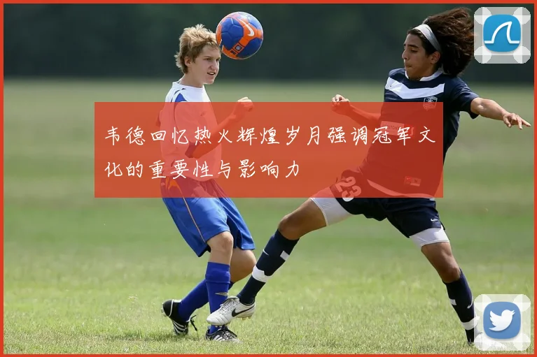韦德回忆热火辉煌岁月强调冠军文化的重要性与影响力