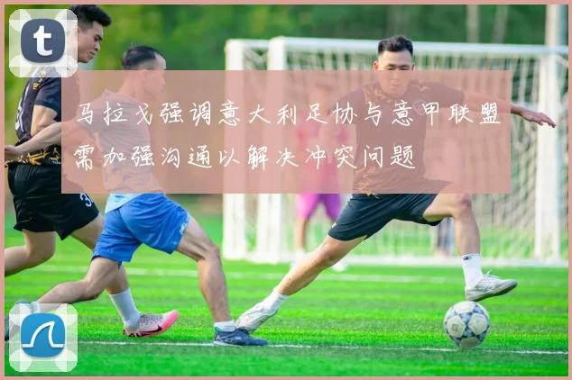 马拉戈强调意大利足协与意甲联盟需加强沟通以解决冲突问题