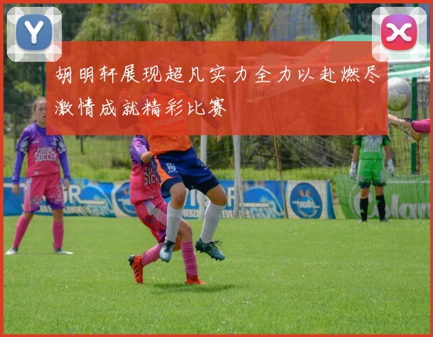 胡明轩展现超凡实力全力以赴燃尽激情成就精彩比赛