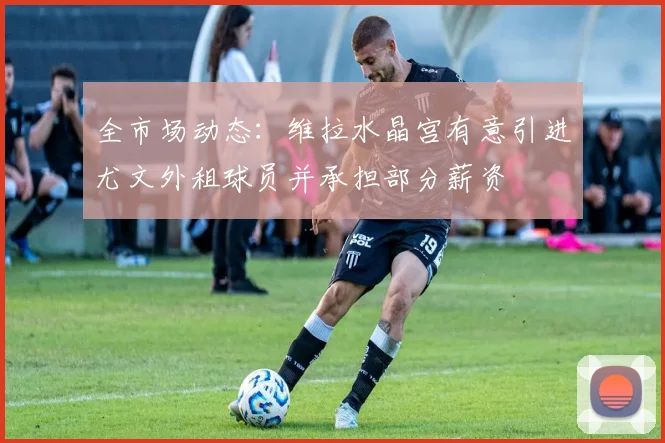 全市场动态：维拉水晶宫有意引进尤文外租球员并承担部分薪资