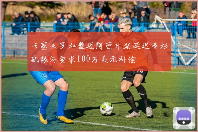 卡塞米罗加盟迈阿密计划延迟洛杉矶银河要求100万美元补偿