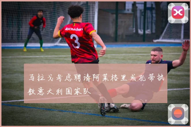 马拉戈考虑聘请阿莱格里或孔蒂执教意大利国家队