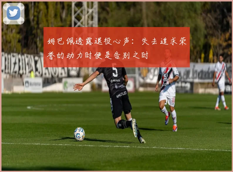 姆巴佩透露退役心声：失去追求荣誉的动力时便是告别之时