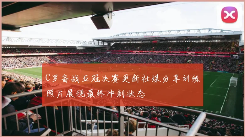 C罗备战亚冠决赛更新社媒分享训练照片展现最终冲刺状态
