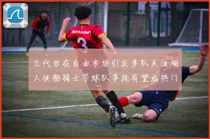 兰代尔在自由市场引发多队关注湖人快船骑士等球队争抢有望成热门球员
