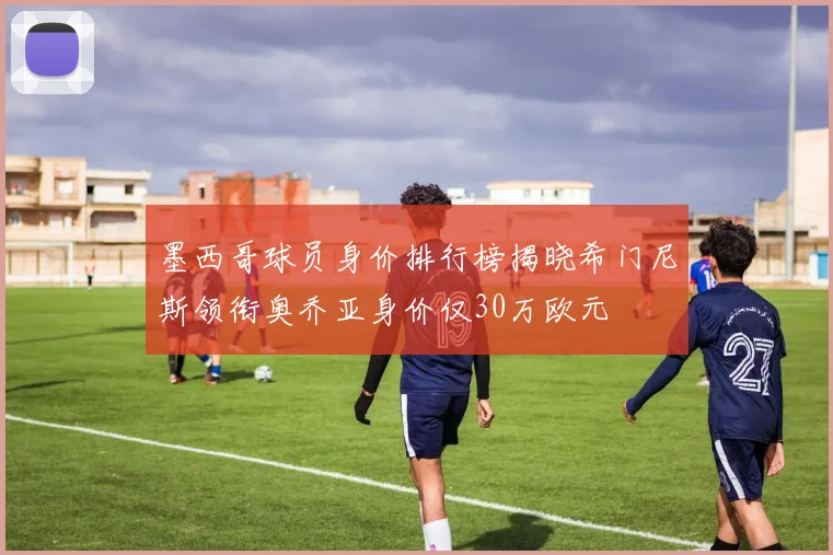 墨西哥球员身价排行榜揭晓希门尼斯领衔奥乔亚身价仅30万欧元