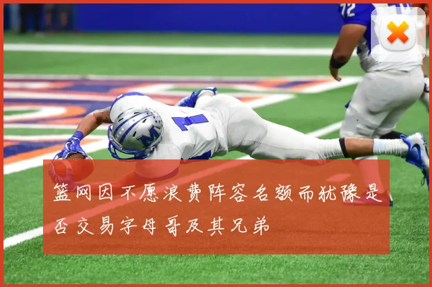 篮网因不愿浪费阵容名额而犹豫是否交易字母哥及其兄弟