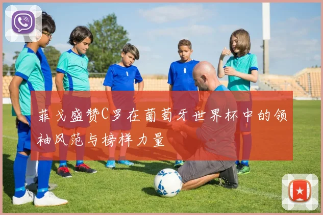 菲戈盛赞C罗在葡萄牙世界杯中的领袖风范与榜样力量