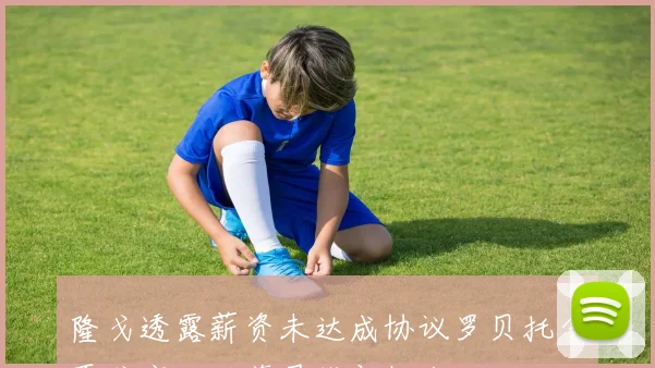 隆戈透露薪资未达成协议罗贝托今夏或离开科莫寻找新机会